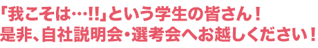 「我こそは…!!」という学生の皆さん！是非、自社説明会・選考会へお越しください！