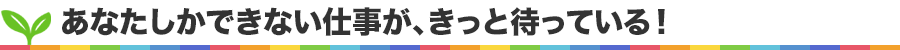 あなたしかできない仕事が、きっと待っている！