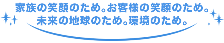 家族の笑顔のため。お客様の笑顔のため。未来の地球のため。環境のため。